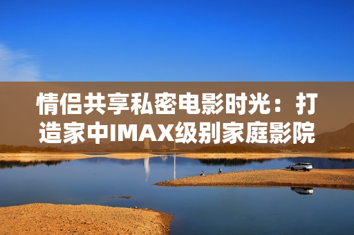 情侶共享私密電影時光：打造家中IMAX級別家庭影院