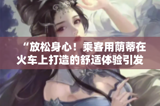 “放松身心！乘客用蔭蒂在火車上打造的舒適體驗引發(fā)熱議！”