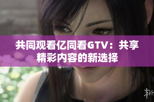 共同觀看億同看GTV：共享精彩內(nèi)容的新選擇
