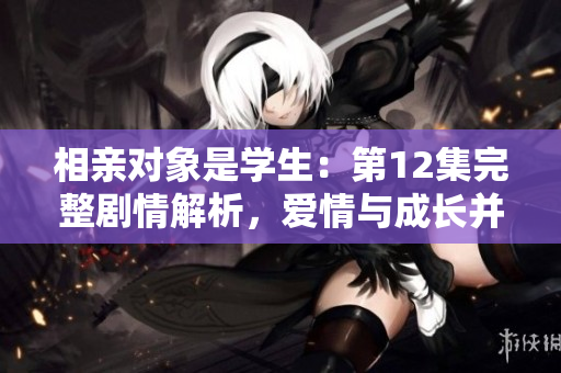 相親對象是學(xué)生：第12集完整劇情解析，愛情與成長并重！