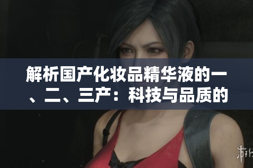 解析國產(chǎn)化妝品精華液的一、二、三產(chǎn)：科技與品質(zhì)的完美融合