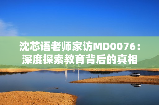 沈芯語老師家訪MD0076：深度探索教育背后的真相