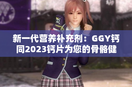 新一代營養(yǎng)補(bǔ)充劑：GGY鈣同2023鈣片為您的骨骼健康保駕護(hù)航
