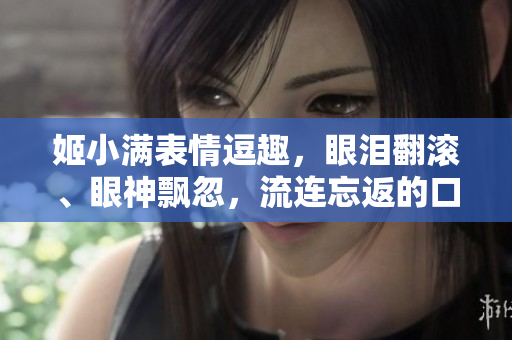 姬小滿表情逗趣，眼淚翻滾、眼神飄忽，流連忘返的口水！