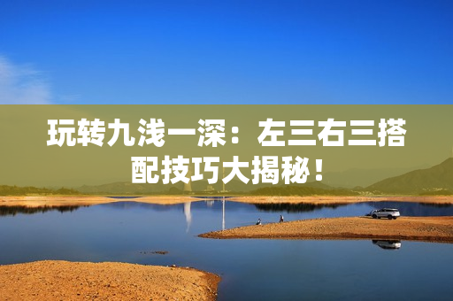 玩轉(zhuǎn)九淺一深：左三右三搭配技巧大揭秘！