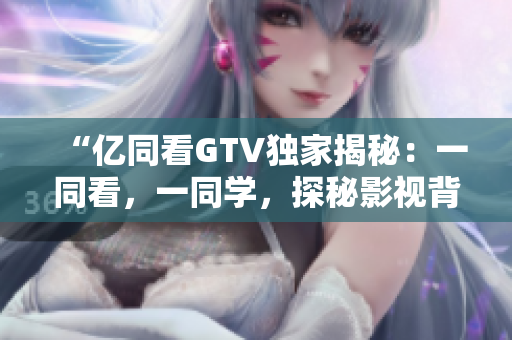 “億同看GTV獨(dú)家揭秘：一同看，一同學(xué)，探秘影視背后的故事！”