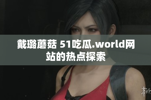 戴璐蘑菇 51吃瓜.world網(wǎng)站的熱點(diǎn)探索