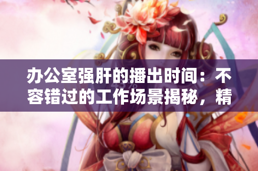 辦公室強(qiáng)肝的播出時(shí)間：不容錯(cuò)過的工作場景揭秘，精彩內(nèi)容得知時(shí)間！