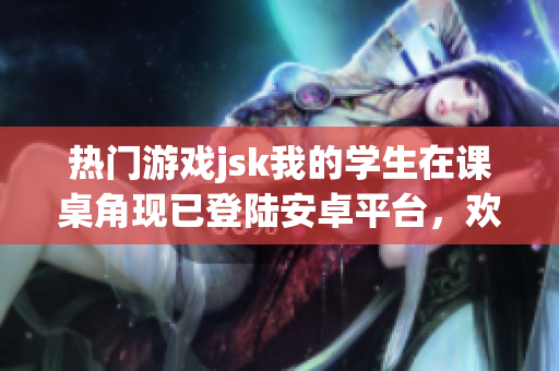 熱門游戲jsk我的學(xué)生在課桌角現(xiàn)已登陸安卓平臺(tái)，歡迎體驗(yàn)！