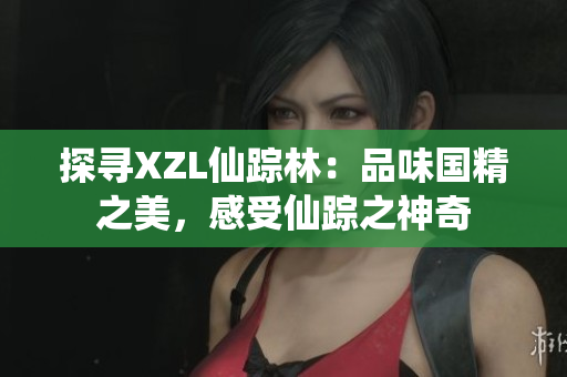 探尋XZL仙蹤林：品味國(guó)精之美，感受仙蹤之神奇