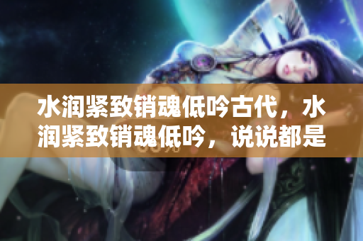 水潤緊致銷魂低吟古代，水潤緊致銷魂低吟，說說都是怎么的干對象的，睡眠を取らなくてもいい，睡覺抓著小雞一晚上會怎樣，睡過年紀(jì)最大的多少歲六十多469