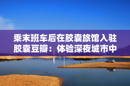 乘末班車后在膠囊旅館入駐膠囊豆瓣：體驗深夜城市中的獨特小空間