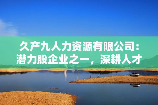 久產(chǎn)九人力資源有限公司：潛力股企業(yè)之一，深耕人才培養(yǎng)領(lǐng)域