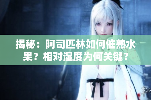 揭秘：阿司匹林如何催熟水果？相對濕度為何關鍵？