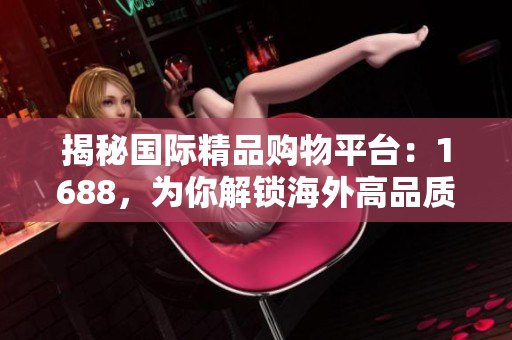 揭秘國際精品購物平臺：1688，為你解鎖海外高品質(zhì)商品的秘密！