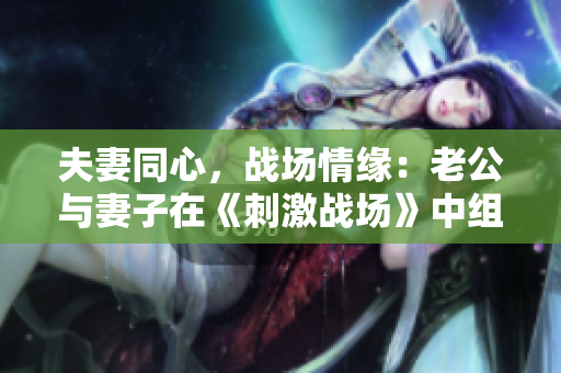 夫妻同心，戰(zhàn)場(chǎng)情緣：老公與妻子在《刺激戰(zhàn)場(chǎng)》中組隊(duì)CP，共繪戰(zhàn)火浪漫
