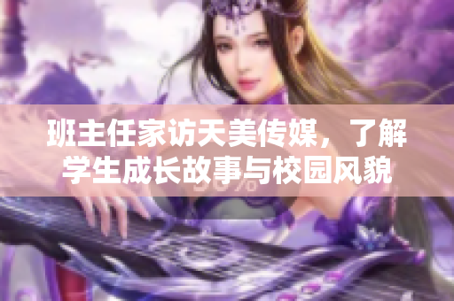 班主任家訪天美傳媒，了解學(xué)生成長故事與校園風(fēng)貌