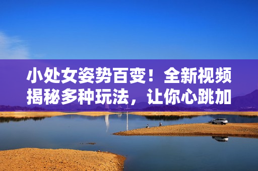 小處女姿勢百變！全新視頻揭秘多種玩法，讓你心跳加速！