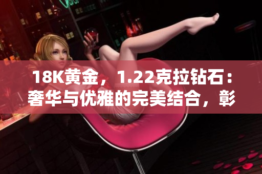 18K黃金，1.22克拉鉆石：奢華與優(yōu)雅的完美結(jié)合，彰顯獨(dú)特品味與卓越工藝