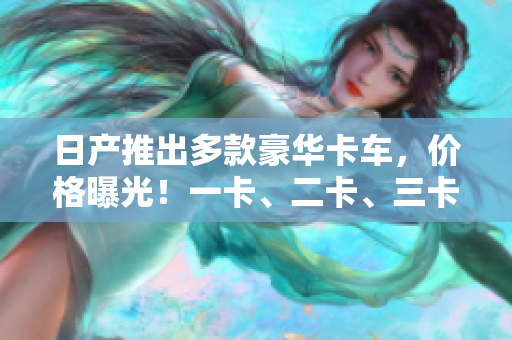 日產(chǎn)推出多款豪華卡車(chē)，價(jià)格曝光！一卡、二卡、三卡各有優(yōu)勢(shì)，你值得擁有！
