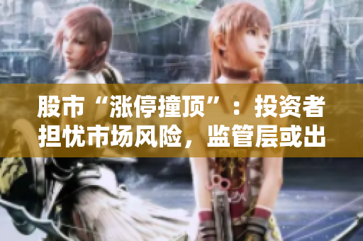 股市“漲停撞頂”：投資者擔(dān)憂市場(chǎng)風(fēng)險(xiǎn)，監(jiān)管層或出手應(yīng)對(duì)