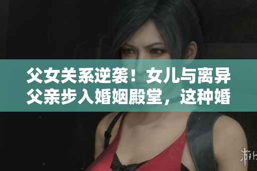 父女關(guān)系逆襲！女兒與離異父親步入婚姻殿堂，這種婚姻道德嗎？