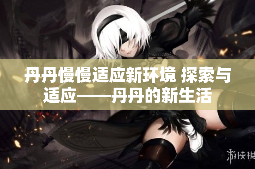 丹丹慢慢適應(yīng)新環(huán)境 探索與適應(yīng)——丹丹的新生活