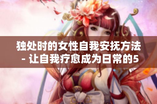 獨(dú)處時(shí)的女性自我安撫方法 - 讓自我療愈成為日常的5種小樂趣