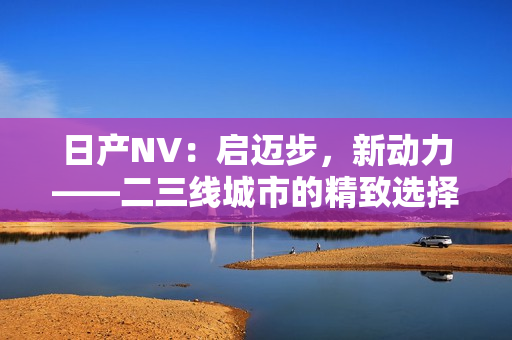 日產(chǎn)NV：?jiǎn)⑦~步，新動(dòng)力——二三線城市的精致選擇