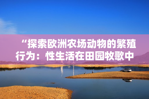 “探索歐洲農(nóng)場動物的繁殖行為：性生活在田園牧歌中的角色”