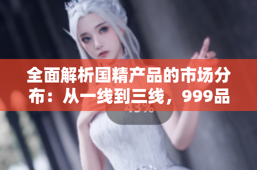 全面解析國精產(chǎn)品的市場分布：從一線到三線，999品牌的地區(qū)布局一覽