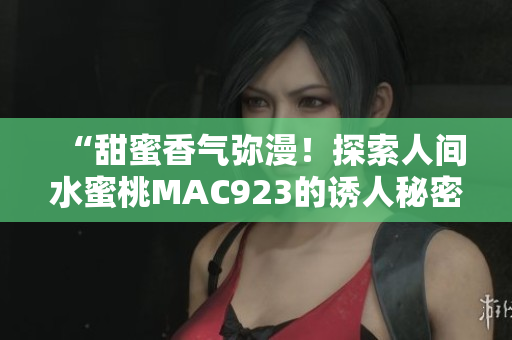 “甜蜜香氣彌漫！探索人間水蜜桃MAC923的誘人秘密”