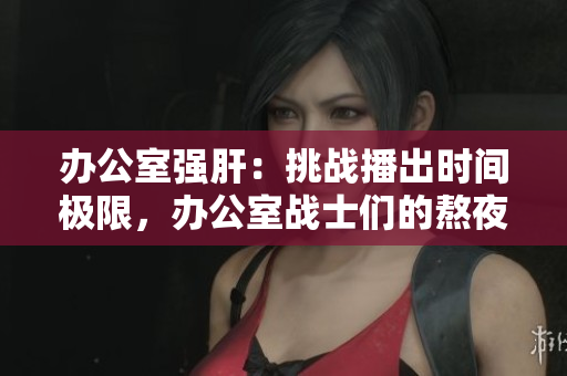 辦公室強肝：挑戰(zhàn)播出時間極限，辦公室戰(zhàn)士們的熬夜生活揭秘