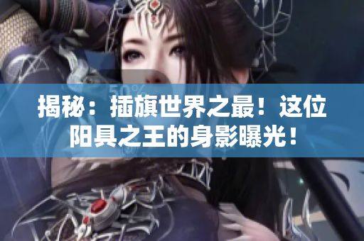 揭秘：插旗世界之最！這位陽具之王的身影曝光！