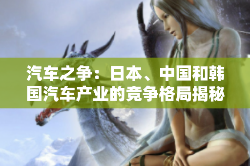 汽車(chē)之爭(zhēng)：日本、中國(guó)和韓國(guó)汽車(chē)產(chǎn)業(yè)的競(jìng)爭(zhēng)格局揭秘