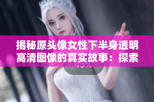 揭秘原頭像女性下半身透明高清圖像的真實(shí)故事：探索背后的創(chuàng)作靈感與藝術(shù)意義