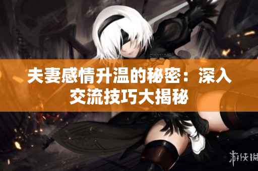 夫妻感情升溫的秘密：深入交流技巧大揭秘