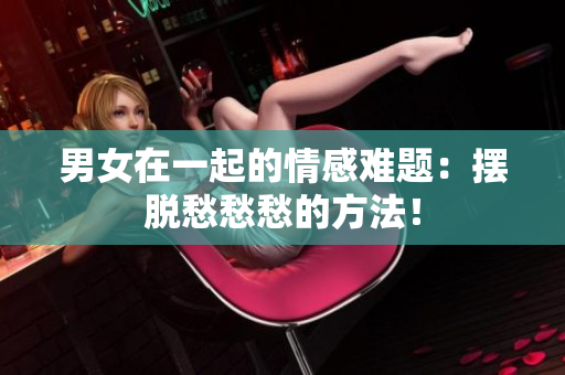 男女在一起的情感難題：擺脫愁愁愁的方法！