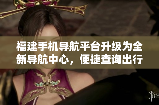 福建手機導航平臺升級為全新導航中心，便捷查詢出行路線