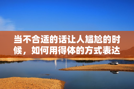 當(dāng)不合適的話讓人尷尬的時(shí)候，如何用得體的方式表達(dá)——讓你說話更有分寸