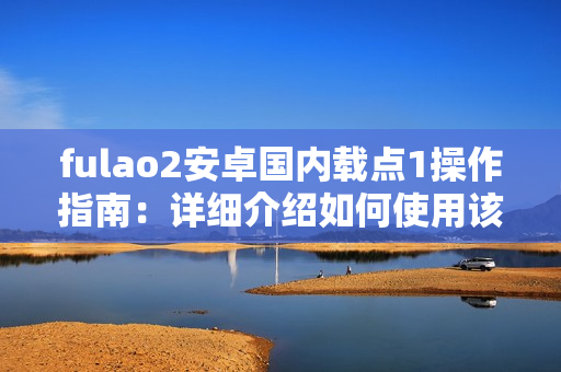fulao2安卓國內(nèi)載點1操作指南：詳細介紹如何使用該款安卓手機軟件