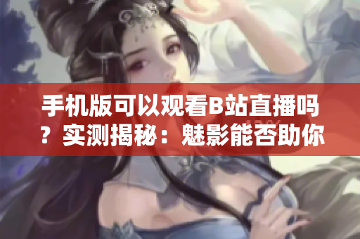 手機版可以觀看B站直播嗎？實測揭秘：魅影能否助你暢享直播樂趣