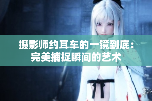 攝影師約耳車的一鏡到底：完美捕捉瞬間的藝術(shù)