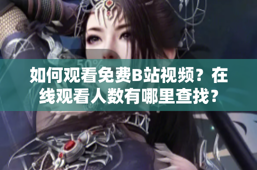 如何觀看免費(fèi)B站視頻？在線觀看人數(shù)有哪里查找？