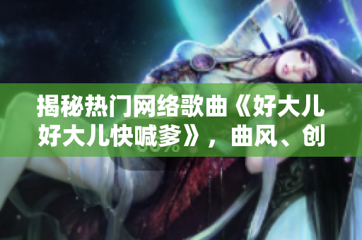 揭秘?zé)衢T網(wǎng)絡(luò)歌曲《好大兒好大兒快喊爹》，曲風(fēng)、創(chuàng)作者及背后故事一網(wǎng)打盡！