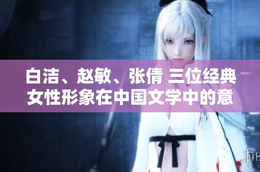 白潔、趙敏、張倩 三位經(jīng)典女性形象在中國文學(xué)中的意義