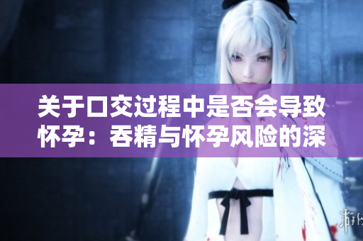 關(guān)于口交過程中是否會導(dǎo)致懷孕：吞精與懷孕風(fēng)險的深入探討