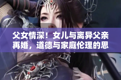 父女情深！女兒與離異父親再婚，道德與家庭倫理的思辨