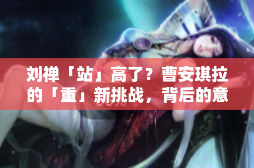劉禪「站」高了？曹安琪拉的「重」新挑戰(zhàn)，背后的意圖何在？