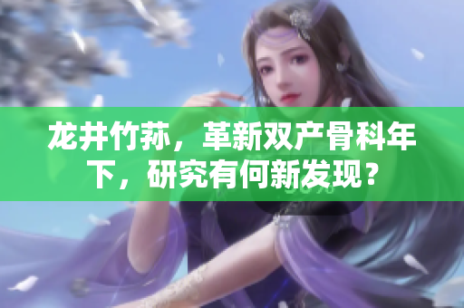 龍井竹蓀，革新雙產(chǎn)骨科年下，研究有何新發(fā)現(xiàn)？